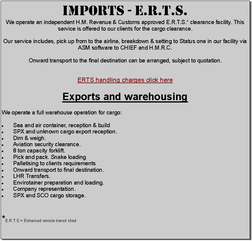 Text Box: IMPORTS - E.R.T.S. We operate an independent H.M. Revenue & Customs approved E.R.T.S.* clearance facility. This service is offered to our clients for the cargo clearance.  Our service includes, pick up from to the airline, breakdown & setting to Status one in our facility via ASM software to CHIEF and H.M.R.C.Onward transport to the final destination can be arranged, subject to quotation.ERTS handling charges click hereExports and warehousingWe operate a full warehouse operation for cargo:Sea and air container, reception & buildSPX and unknown cargo export reception. Dim & weigh.Aviation security clearance.           8 ton capacity forklift.Pick and pack. Snake loadingPalletising to clients requirementsOnward transport to final destination.LHR Transfers.Envirotainer preparation and loading.Company representation.SPX and SCO cargo storage.*E.R.T.S = Enhanced remote transit shed