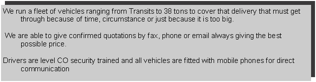 Text Box: We run a fleet of vehicles ranging from Transits to 38 tons to cover that delivery that must get through because of time, circumstance or just because it is too big. We are able to give confirmed quotations by fax, phone or email always giving the best possible price. Drivers are level CO security trained and all vehicles are fitted with mobile phones for direct communication
